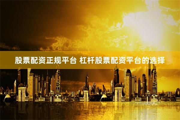 股票配资正规平台 杠杆股票配资平台的选择