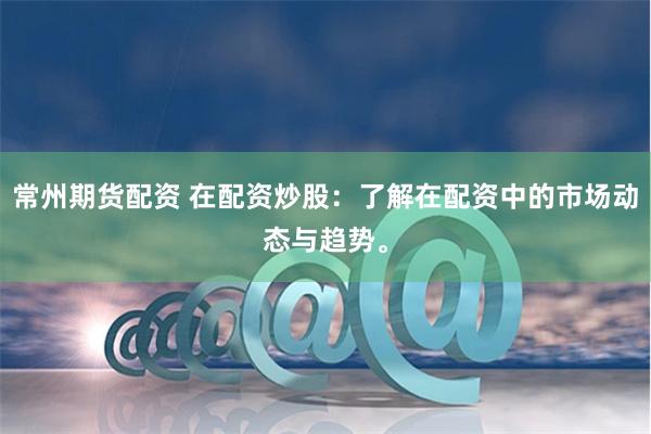 常州期货配资 在配资炒股：了解在配资中的市场动态与趋势。