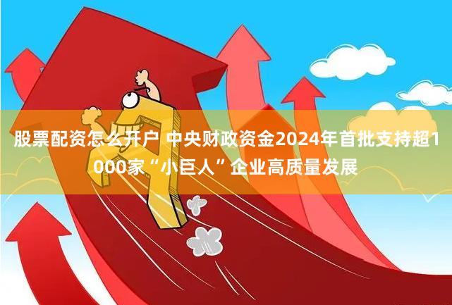 股票配资怎么开户 中央财政资金2024年首批支持超1000家“小巨人”企业高质量发展