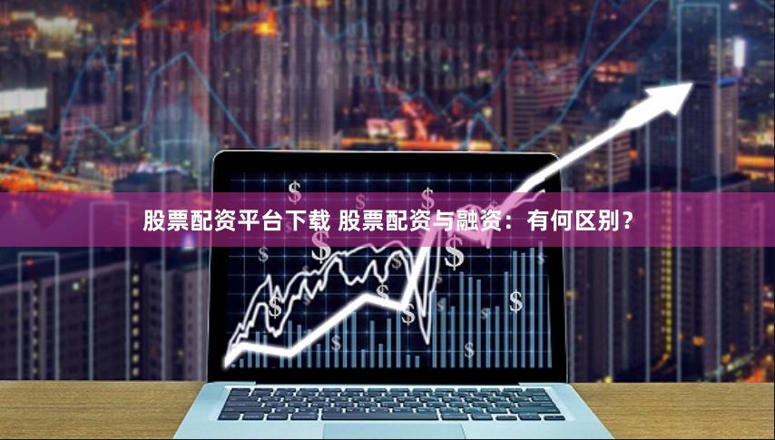 股票配资平台下载 股票配资与融资：有何区别？