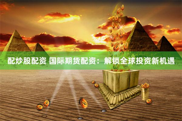 配炒股配资 国际期货配资：解锁全球投资新机遇