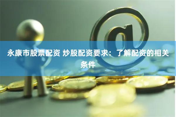 永康市股票配资 炒股配资要求：了解配资的相关条件