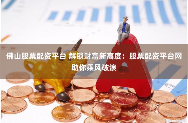 佛山股票配资平台 解锁财富新高度：股票配资平台网助你乘风破浪
