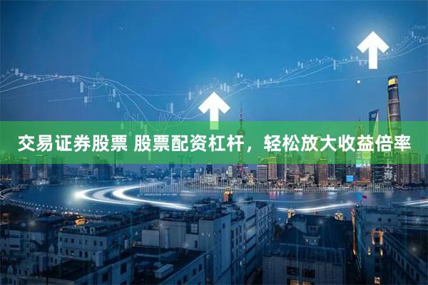 交易证券股票 股票配资杠杆，轻松放大收益倍率