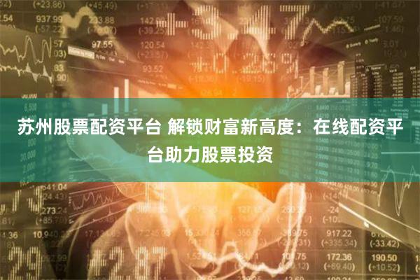 苏州股票配资平台 解锁财富新高度：在线配资平台助力股票投资