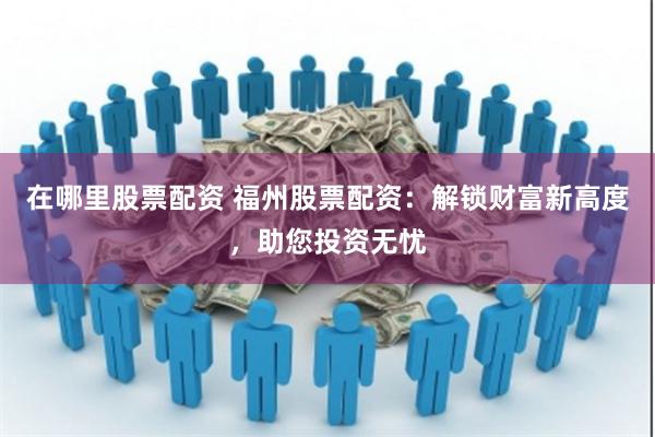在哪里股票配资 福州股票配资：解锁财富新高度，助您投资无忧