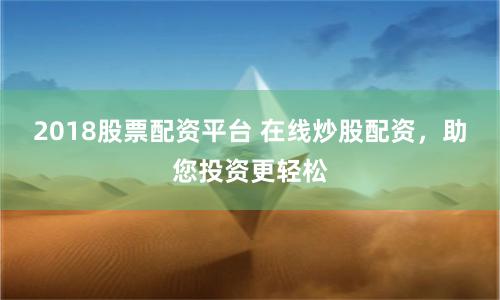 2018股票配资平台 在线炒股配资，助您投资更轻松