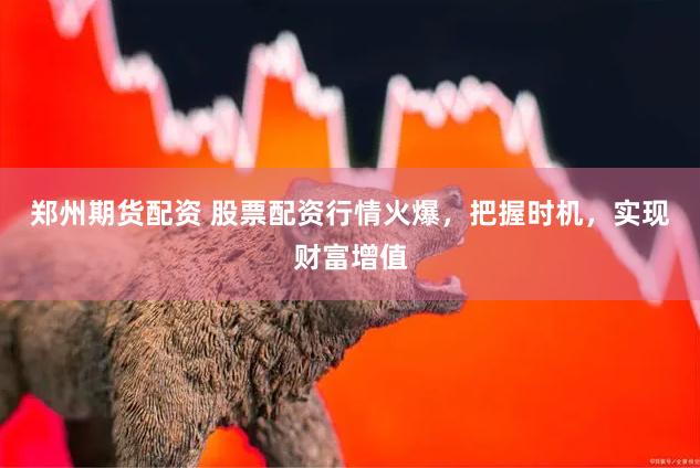 郑州期货配资 股票配资行情火爆，把握时机，实现财富增值