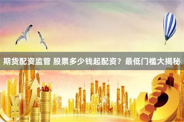 期货配资监管 股票多少钱起配资？最低门槛大揭秘