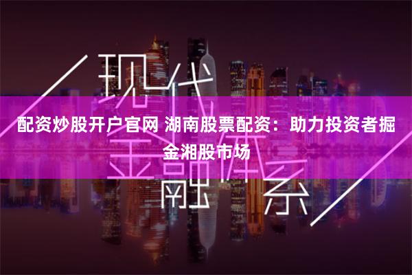 配资炒股开户官网 湖南股票配资：助力投资者掘金湘股市场