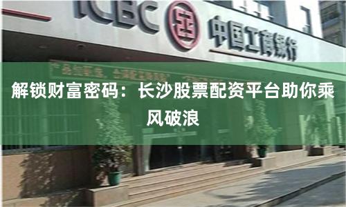 解锁财富密码：长沙股票配资平台助你乘风破浪