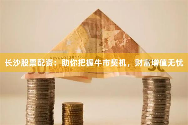 长沙股票配资：助你把握牛市契机，财富增值无忧