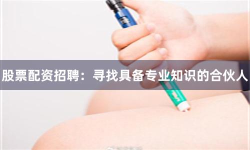 股票配资招聘：寻找具备专业知识的合伙人