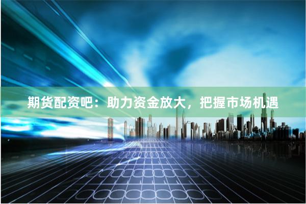 期货配资吧：助力资金放大，把握市场机遇