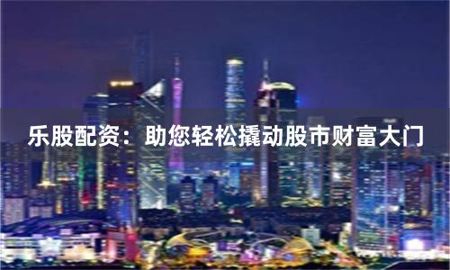 乐股配资：助您轻松撬动股市财富大门