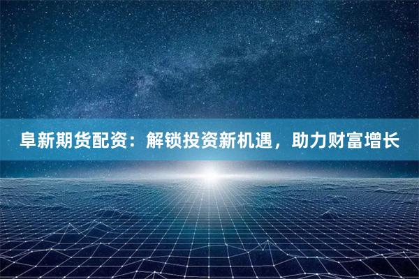 阜新期货配资:解锁投资新机遇,助力财富增长