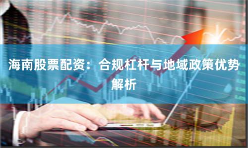 海南股票配资：合规杠杆与地域政策优势解析