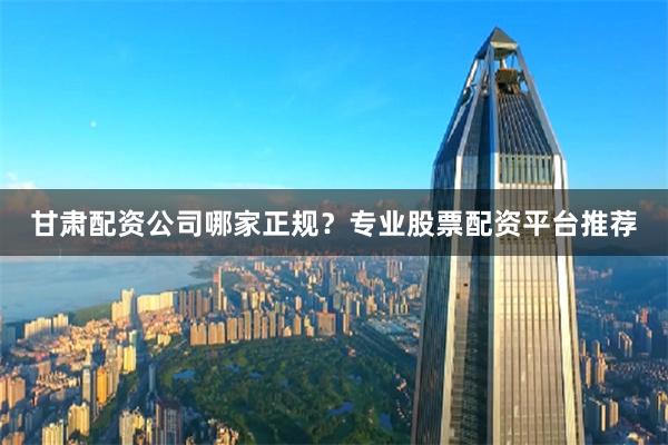 甘肃配资公司哪家正规？专业股票配资平台推荐